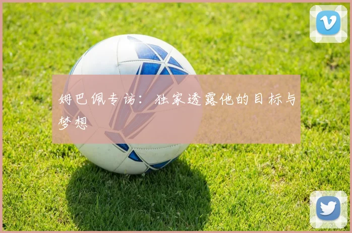 姆巴佩专访：独家透露他的目标与梦想