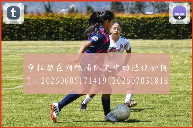 萨拉赫在利物浦队史中的地位如何？_20260605171419_20260703181820