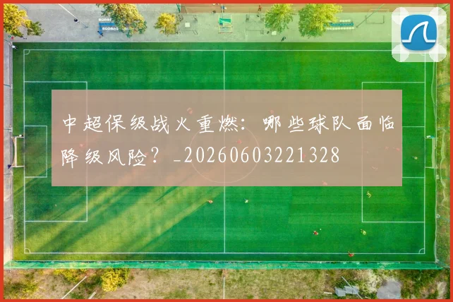 中超保级战火重燃：哪些球队面临降级风险？_20260603221328