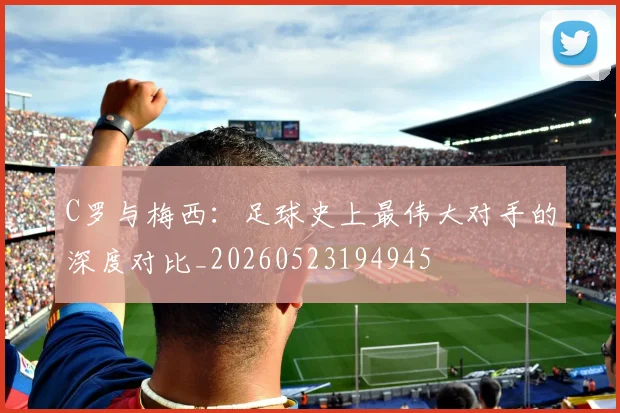 C罗与梅西：足球史上最伟大对手的深度对比_20260523194945