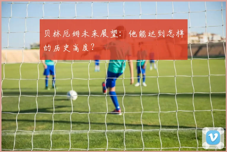 贝林厄姆未来展望:他能达到怎样的历史高度?