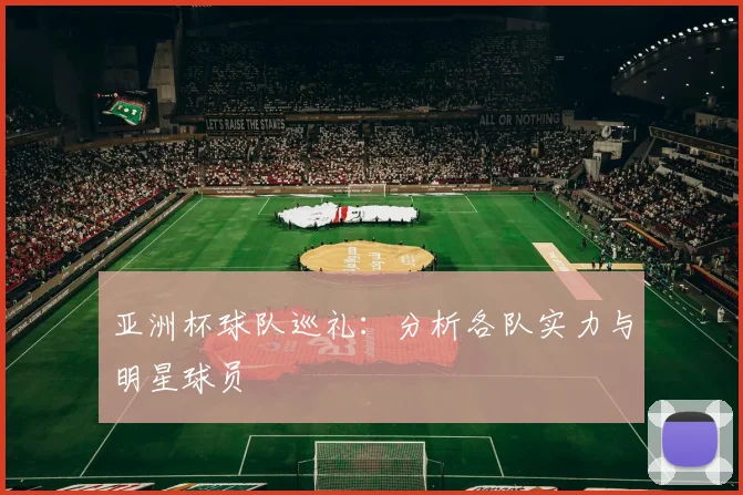 亚洲杯球队巡礼：分析各队实力与明星球员