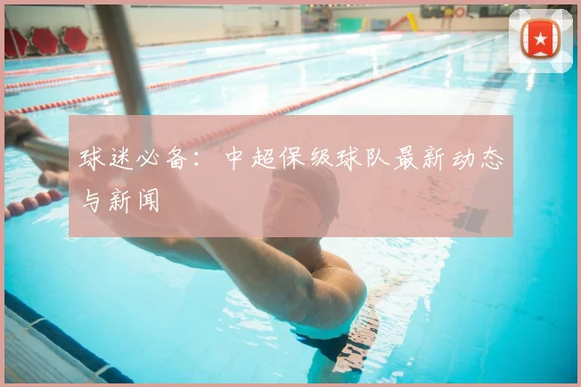 球迷必备：中超保级球队最新动态与新闻