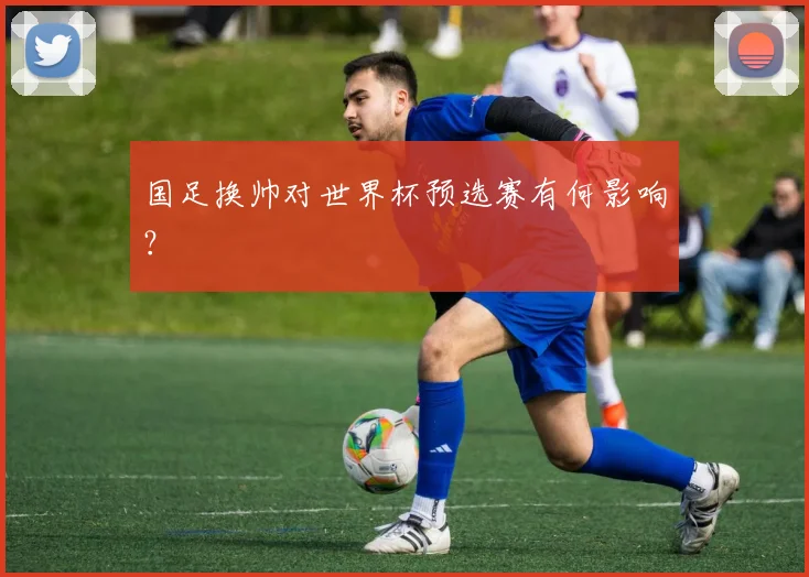 国足换帅对世界杯预选赛有何影响？