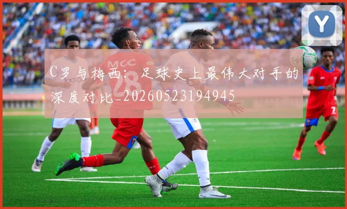 C罗与梅西：足球史上最伟大对手的深度对比_20260523194945