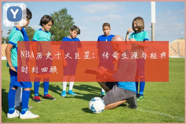 NBA历史十大巨星：传奇生涯与经典时刻回顾