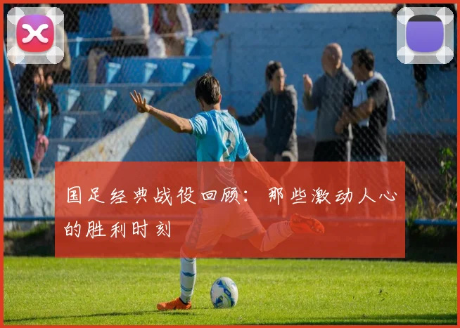 国足经典战役回顾：那些激动人心的胜利时刻