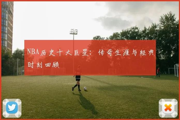 NBA历史十大巨星：传奇生涯与经典时刻回顾