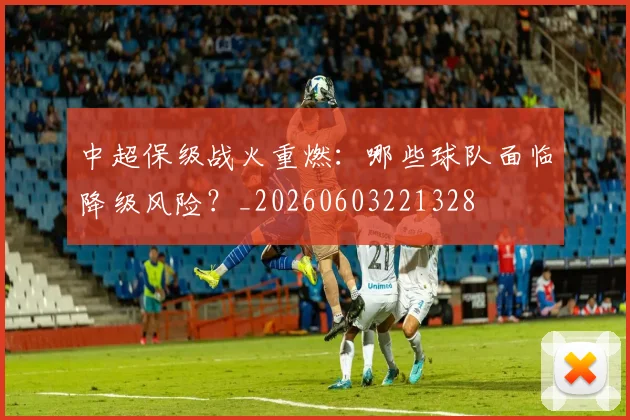 中超保级战火重燃：哪些球队面临降级风险？_20260603221328