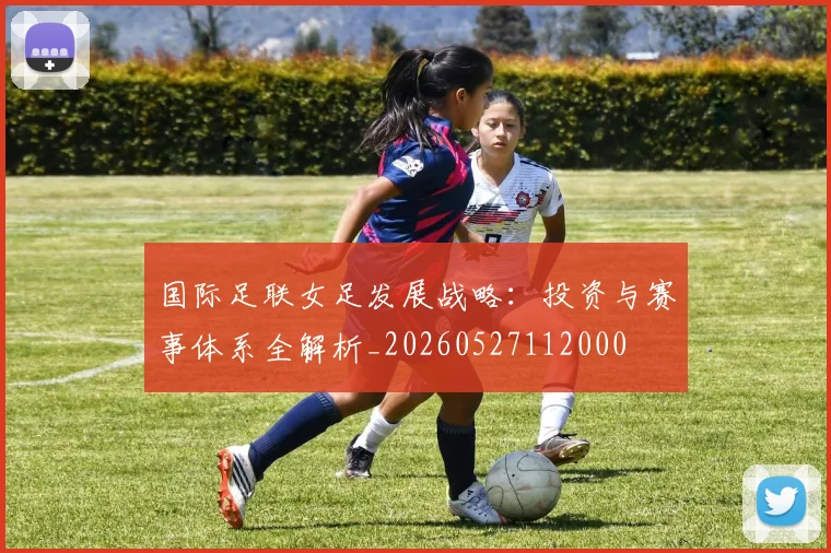 国际足联女足发展战略：投资与赛事体系全解析_20260527112000